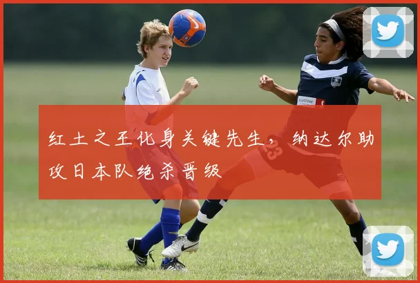 红土之王化身关键先生,纳达尔助攻日本队绝杀晋级