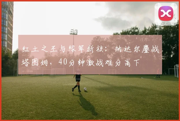 红土之王与绿军新核：纳达尔鏖战塔图姆，40分钟激战难分高下