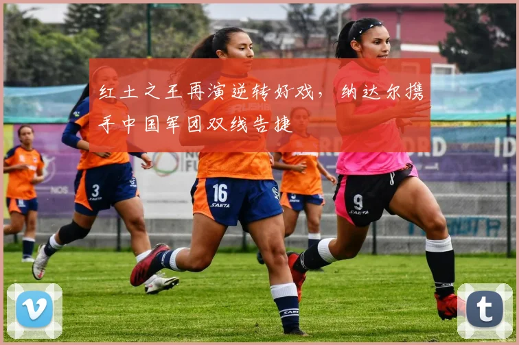 红土之王再演逆转好戏,纳达尔携手中国军团双线告捷