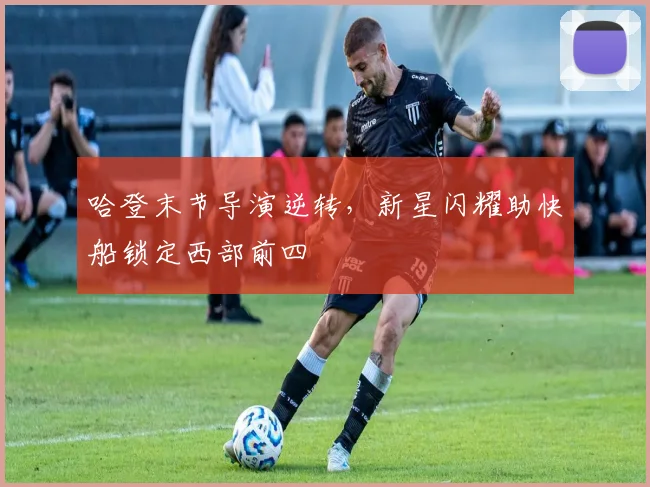 哈登末节导演逆转,新星闪耀助快船锁定西部前四